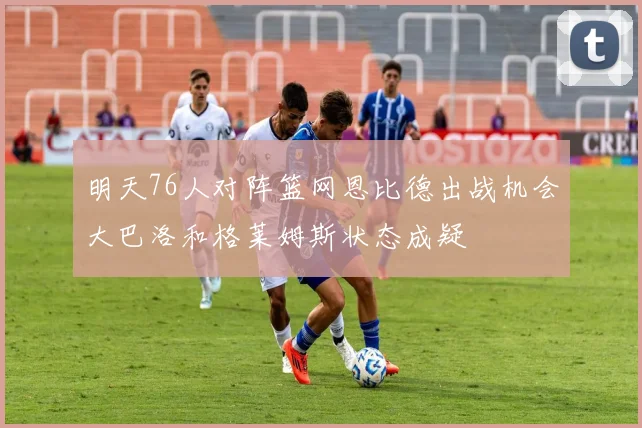 明天76人对阵篮网恩比德出战机会大巴洛和格莱姆斯状态成疑