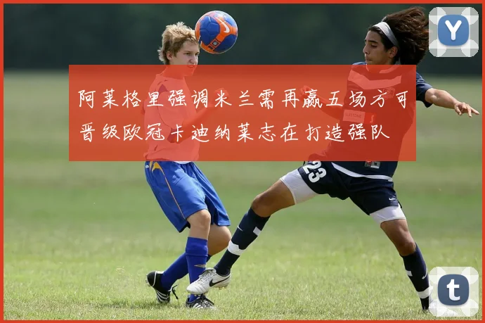 阿莱格里强调米兰需再赢五场方可晋级欧冠卡迪纳莱志在打造强队