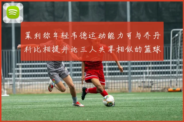 莱利称年轻韦德运动能力可与乔丹科比相提并论三人共享相似的篮球DNA