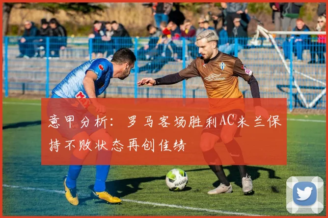 意甲分析：罗马客场胜利AC米兰保持不败状态再创佳绩