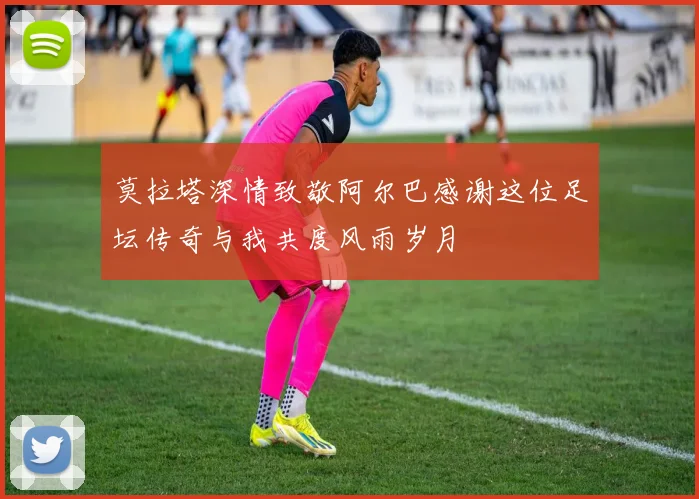 莫拉塔深情致敬阿尔巴感谢这位足坛传奇与我共度风雨岁月