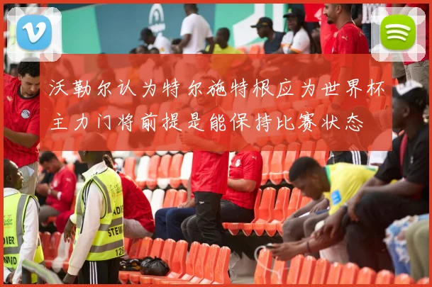 沃勒尔认为特尔施特根应为世界杯主力门将前提是能保持比赛状态