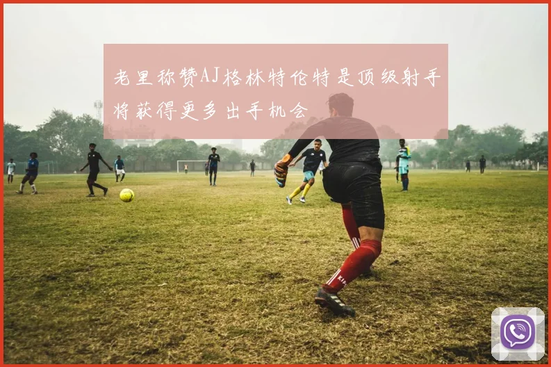 老里称赞AJ格林特伦特是顶级射手将获得更多出手机会