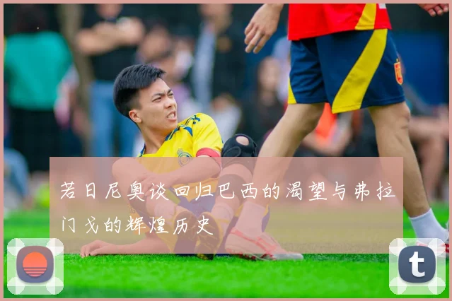 若日尼奥谈回归巴西的渴望与弗拉门戈的辉煌历史