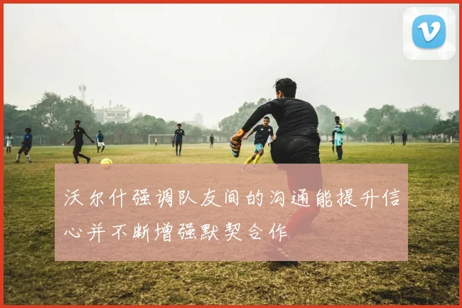 沃尔什强调队友间的沟通能提升信心并不断增强默契合作
