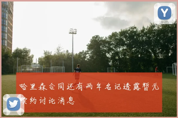 哈里森合同还有两年名记透露暂无续约讨论消息