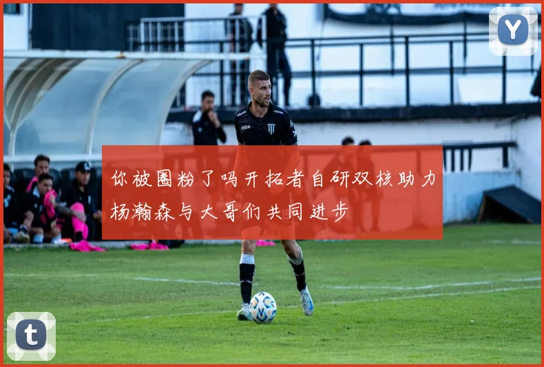你被圈粉了吗开拓者自研双核助力杨瀚森与大哥们共同进步