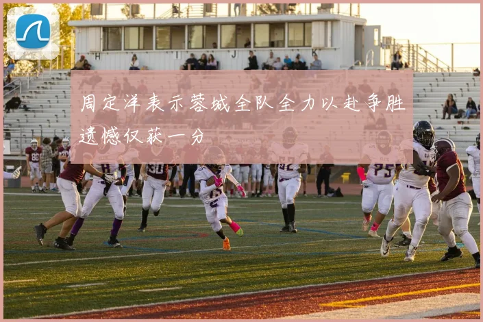 周定洋表示蓉城全队全力以赴争胜遗憾仅获一分