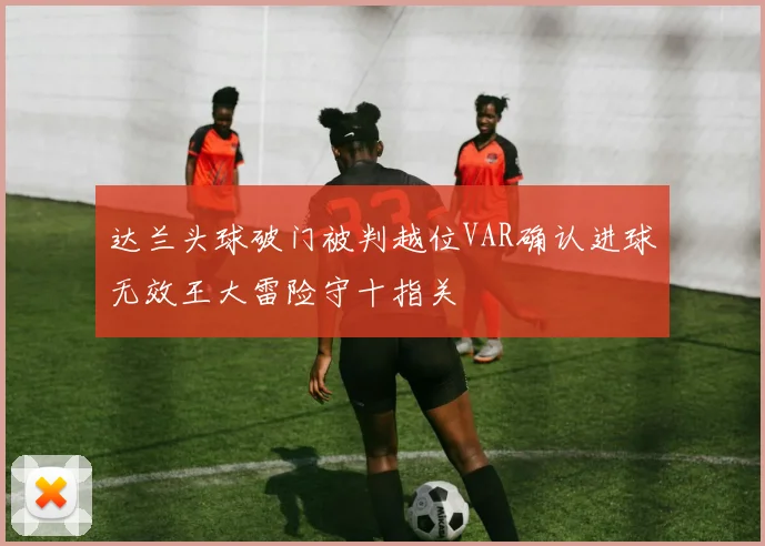 达兰头球破门被判越位VAR确认进球无效王大雷险守十指关