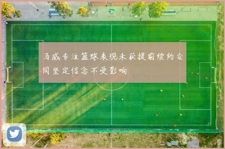 马威专注篮球表现未获提前续约合同坚定信念不受影响
