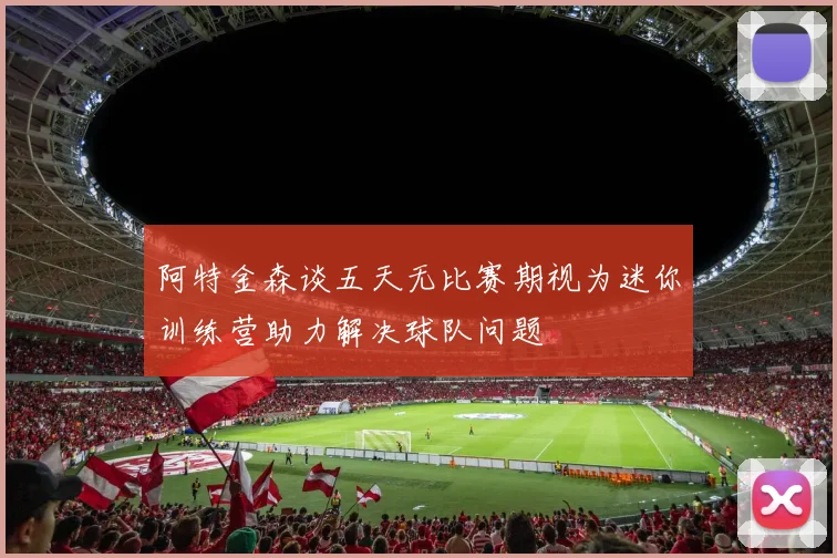 阿特金森谈五天无比赛期视为迷你训练营助力解决球队问题