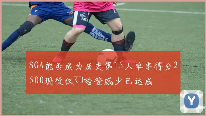 SGA能否成为历史第15人单季得分2500现役仅KD哈登威少已达成