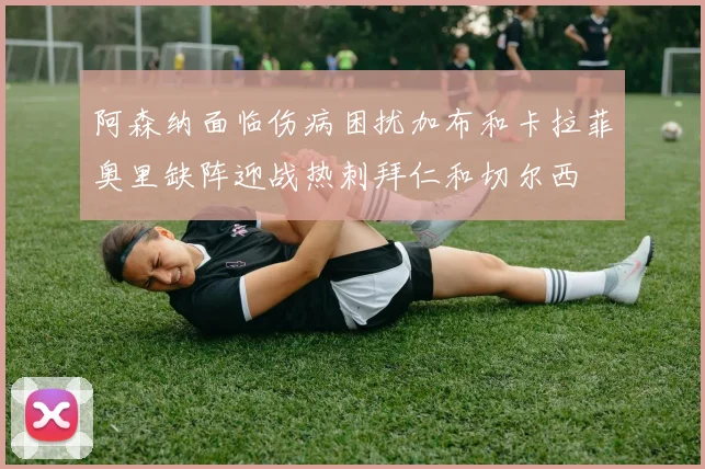 阿森纳面临伤病困扰加布和卡拉菲奥里缺阵迎战热刺拜仁和切尔西
