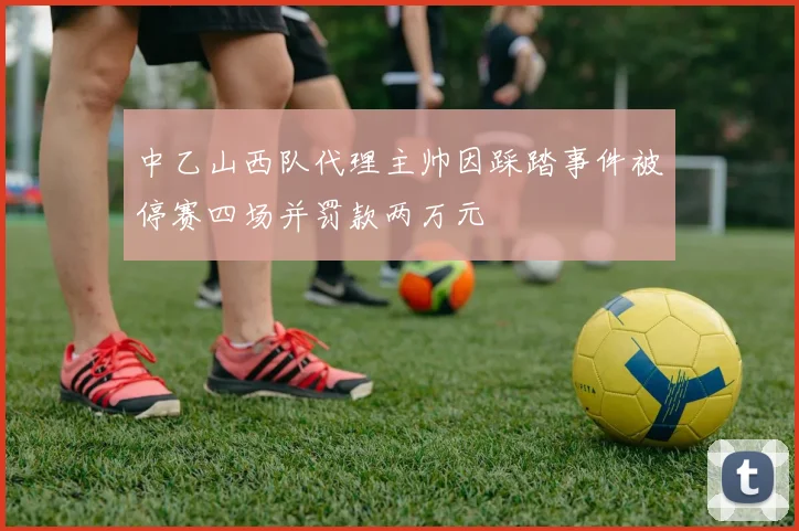 中乙山西队代理主帅因踩踏事件被停赛四场并罚款两万元