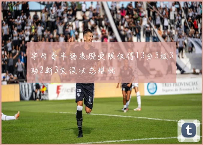 字母哥半场表现受限仅得13分5板3助2断3失误状态堪忧
