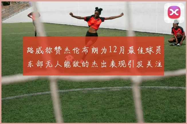 路威称赞杰伦布朗为12月最佳球员东部无人能敌的杰出表现引发关注