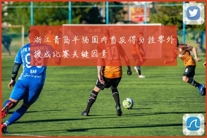 浙江青岛半场国内首发得分挂零外援成比赛关键因素